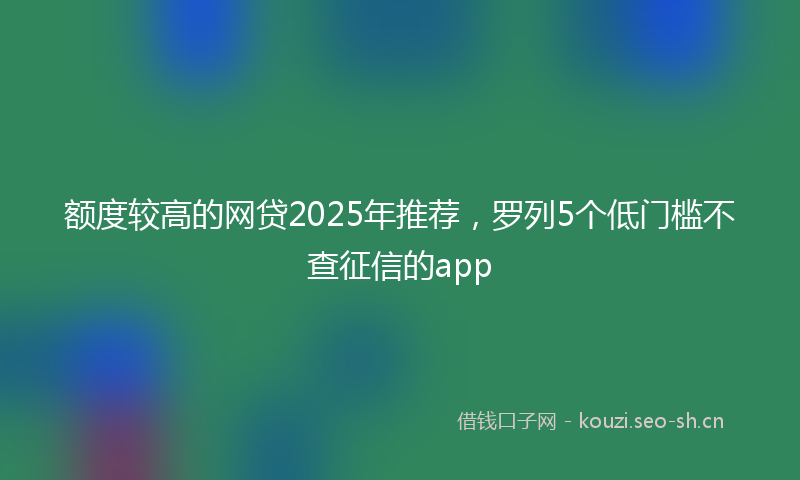 额度较高的网贷2025年推荐，罗列5个低门槛不查征信的app