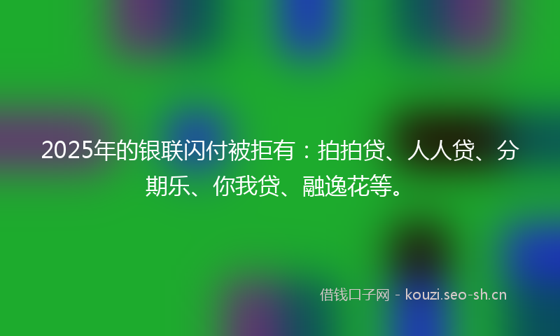 2025年的银联闪付被拒有:拍拍贷、人人贷、分期乐、你我贷、融逸花等。