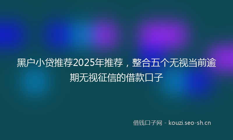 黑户小贷推荐2025年推荐，整合五个无视当前逾期无视征信的借款口子
