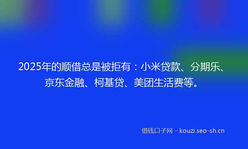 2025年的顺借总是被拒有：小米贷款、分期乐、京东金融、柯基贷、美团生活费等。