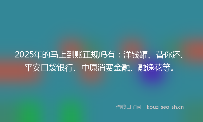 2025年的马上到账正规吗有：洋钱罐、替你还、平安口袋银行、中原消费金融、融逸花等。