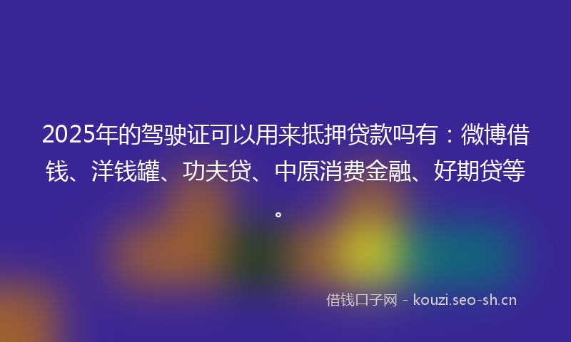 2025年的驾驶证可以用来抵押贷款吗有：微博借钱、洋钱罐、功夫贷、中原消费金融、好期贷等。