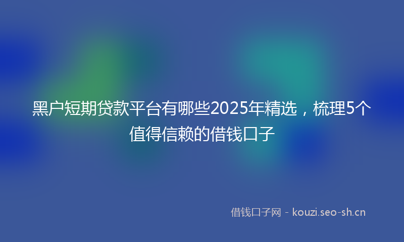 黑户短期贷款平台有哪些2025年精选，梳理5个值得信赖的借钱口子