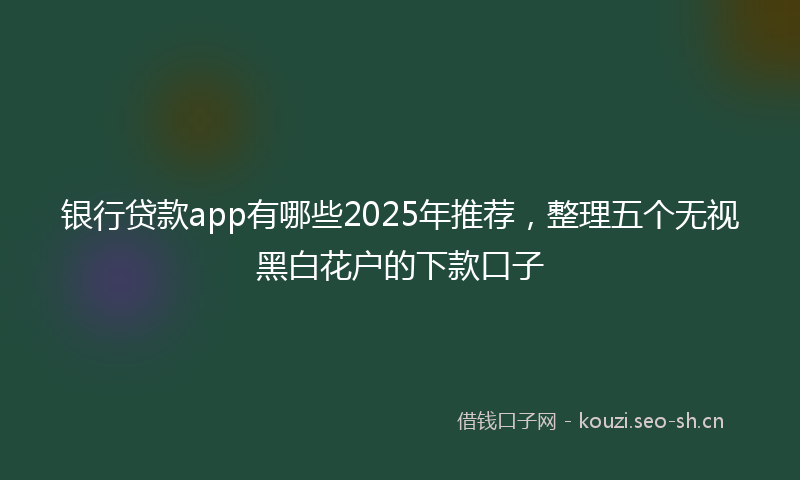 银行贷款app有哪些2025年推荐,整理五个无视黑白花户的下款口子