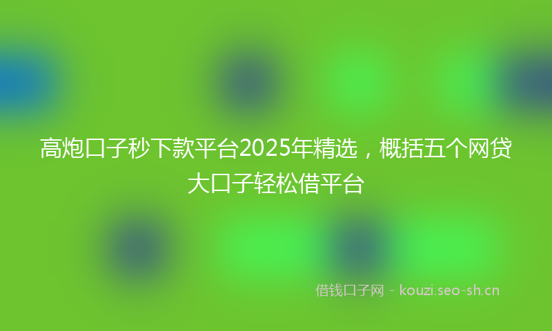 高炮口子秒下款平台2025年精选，概括五个网贷大口子轻松借平台