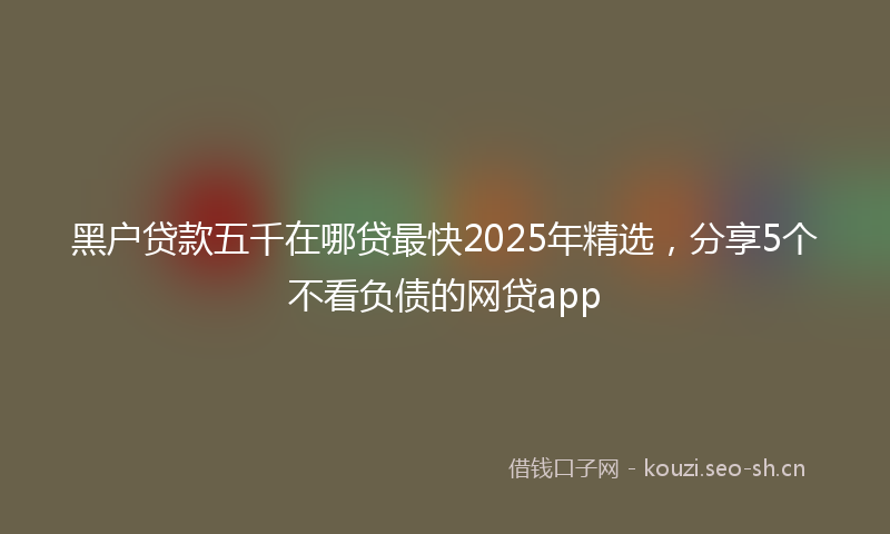 黑户贷款五千在哪贷最快2025年精选，分享5个不看负债的网贷app