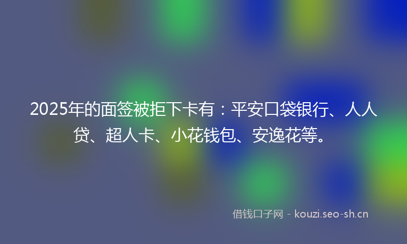 2025年的面签被拒下卡有：平安口袋银行、人人贷、超人卡、小花钱包、安逸花等。