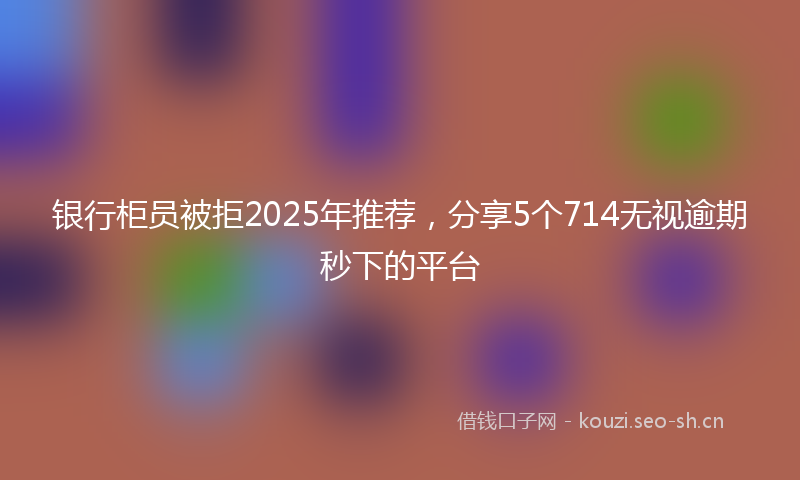 银行柜员被拒2025年推荐，分享5个714无视逾期秒下的平台