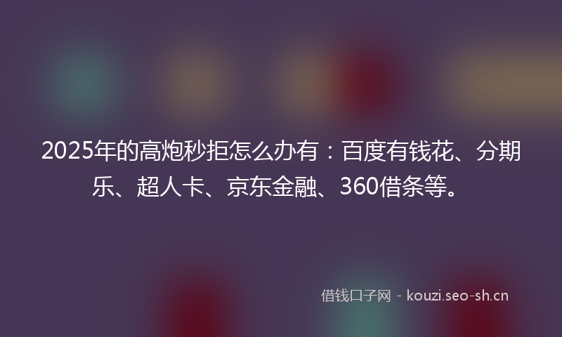2025年的高炮秒拒怎么办有：百度有钱花、分期乐、超人卡、京东金融、360借条等。