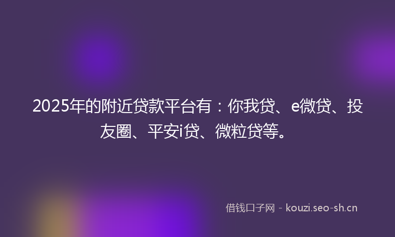 2025年的附近贷款平台有：你我贷、e微贷、投友圈、平安i贷、微粒贷等。
