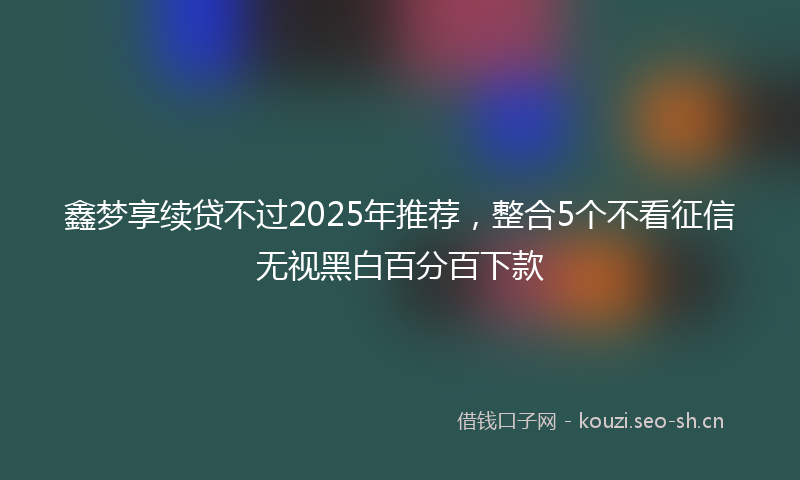 鑫梦享续贷不过2025年推荐，整合5个不看征信无视黑白百分百下款