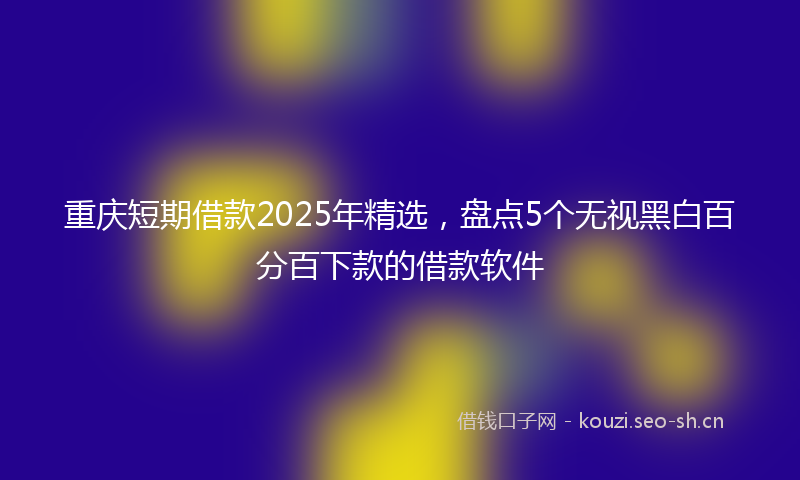 重庆短期借款2025年精选，盘点5个无视黑白百分百下款的借款软件