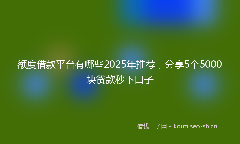 额度借款平台有哪些2025年推荐,分享5个5000块贷款秒下口子