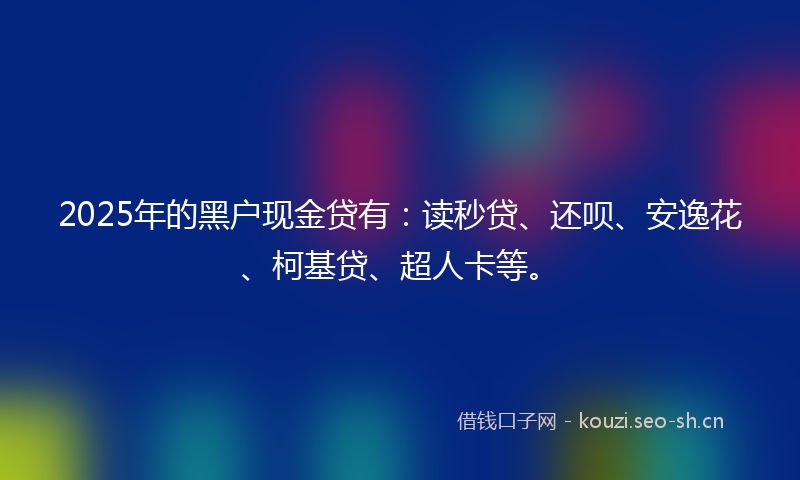 2025年的黑户现金贷有：读秒贷、还呗、安逸花、柯基贷、超人卡等。