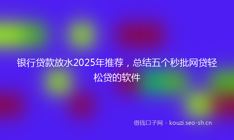 银行贷款放水2025年推荐，总结五个秒批网贷轻松贷的软件