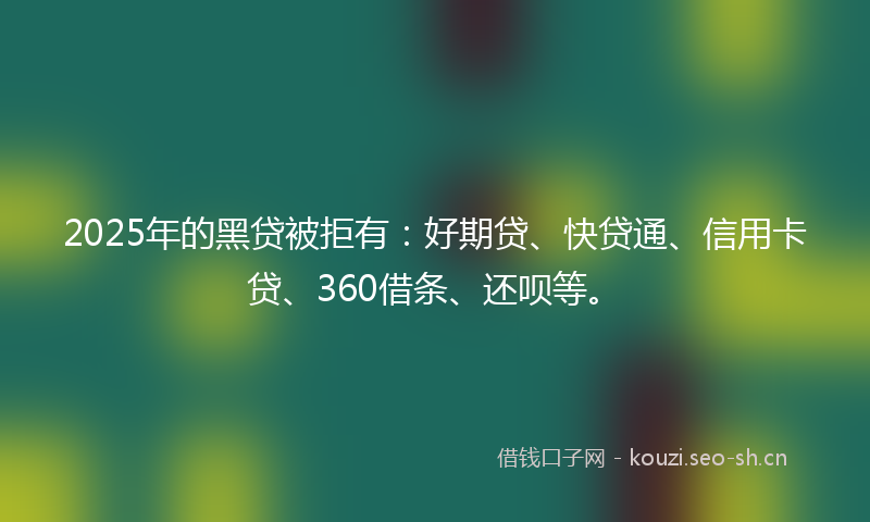 2025年的黑贷被拒有：好期贷、快贷通、信用卡贷、360借条、还呗等。