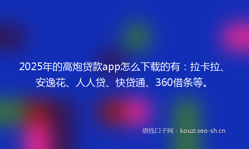 2025年的高炮贷款app怎么下载的有：拉卡拉、安逸花、人人贷、快贷通、360借条等。
