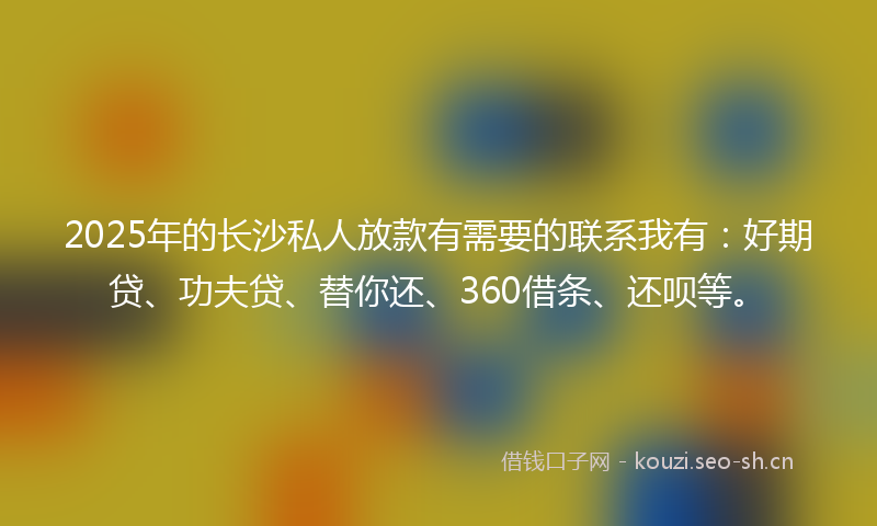 2025年的长沙私人放款有需要的联系我有：好期贷、功夫贷、替你还、360借条、还呗等。