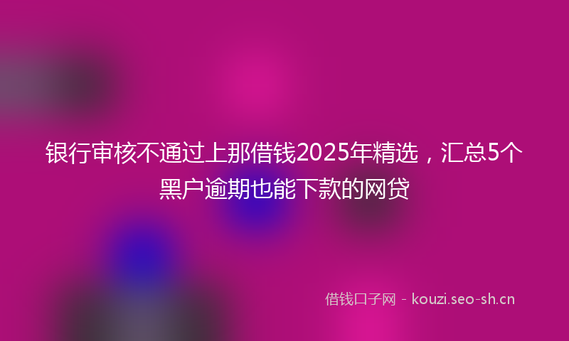 银行审核不通过上那借钱2025年精选，汇总5个黑户逾期也能下款的网贷