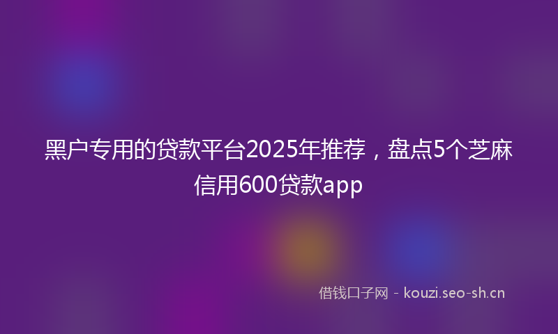 黑户专用的贷款平台2025年推荐，盘点5个芝麻信用600贷款app
