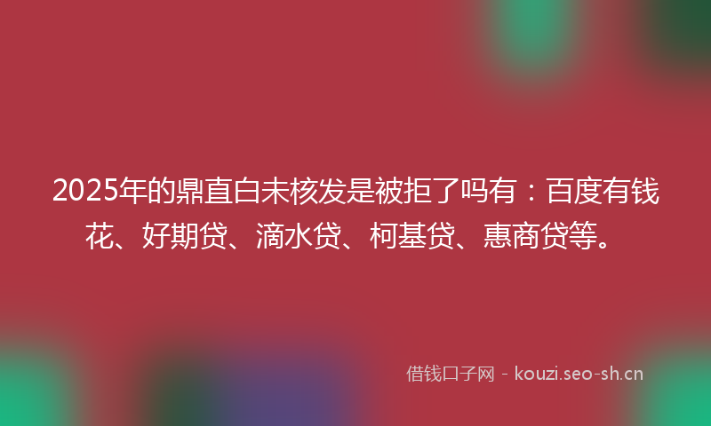 2025年的鼎直白未核发是被拒了吗有：百度有钱花、好期贷、滴水贷、柯基贷、惠商贷等。