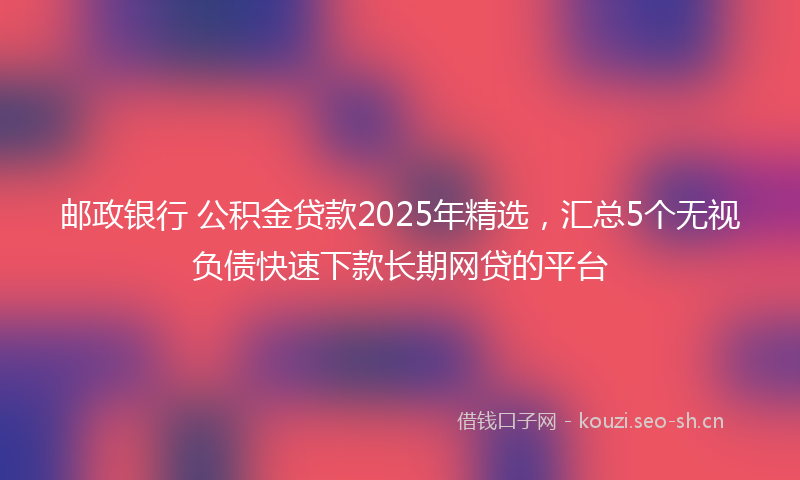 邮政银行 公积金贷款2025年精选，汇总5个无视负债快速下款长期网贷的平台