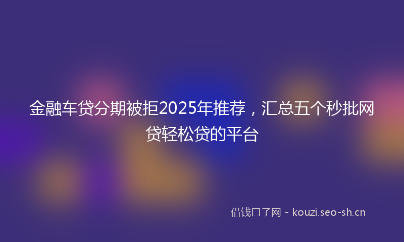 金融车贷分期被拒2025年推荐，汇总五个秒批网贷轻松贷的平台