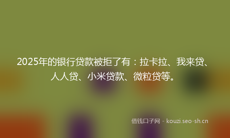 2025年的银行贷款被拒了有：拉卡拉、我来贷、人人贷、小米贷款、微粒贷等。