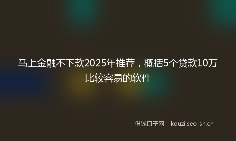 马上金融不下款2025年推荐，概括5个贷款10万比较容易的软件