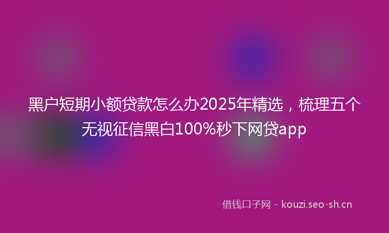 黑户短期小额贷款怎么办2025年精选，梳理五个无视征信黑白100%秒下网贷app