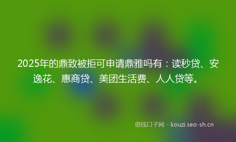 2025年的鼎致被拒可申请鼎雅吗有：读秒贷、安逸花、惠商贷、美团生活费、人人贷等。