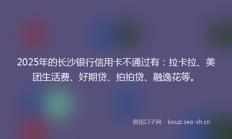 2025年的长沙银行信用卡不通过有：拉卡拉、美团生活费、好期贷、拍拍贷、融逸花等。