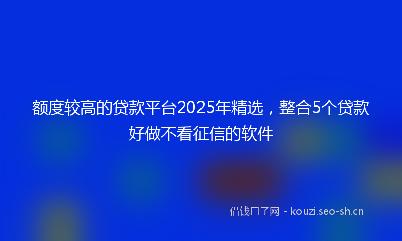 额度较高的贷款平台2025年精选，整合5个贷款好做不看征信的软件