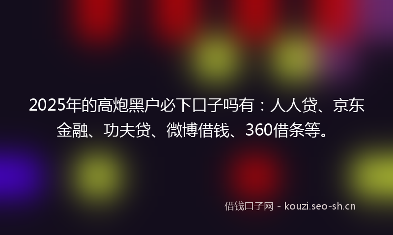 2025年的高炮黑户必下口子吗有：人人贷、京东金融、功夫贷、微博借钱、360借条等。