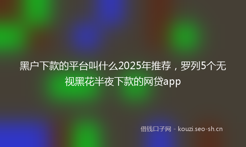 黑户下款的平台叫什么2025年推荐,罗列5个无视黑花半夜下款的网贷app