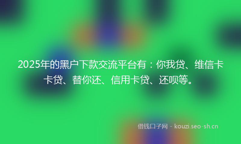 2025年的黑户下款交流平台有:你我贷、维信卡卡贷、替你还、信用卡贷、还呗等。