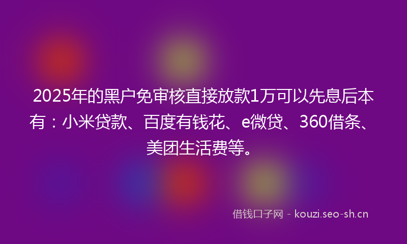 2025年的黑户免审核直接放款1万可以先息后本有：小米贷款、百度有钱花、e微贷、360借条、美团生活费等。