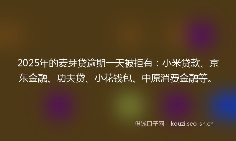 2025年的麦芽贷逾期一天被拒有：小米贷款、京东金融、功夫贷、小花钱包、中原消费金融等。