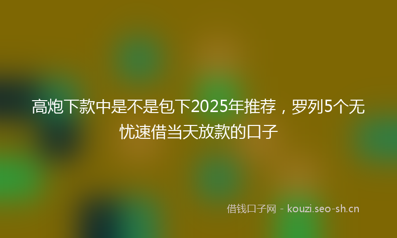 高炮下款中是不是包下2025年推荐，罗列5个无忧速借当天放款的口子