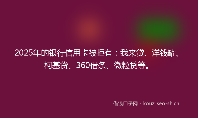 2025年的银行信用卡被拒有:我来贷、洋钱罐、柯基贷、360借条、微粒贷等。