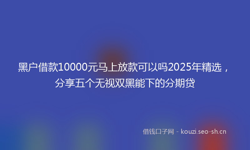 黑户借款10000元马上放款可以吗2025年精选，分享五个无视双黑能下的分期贷