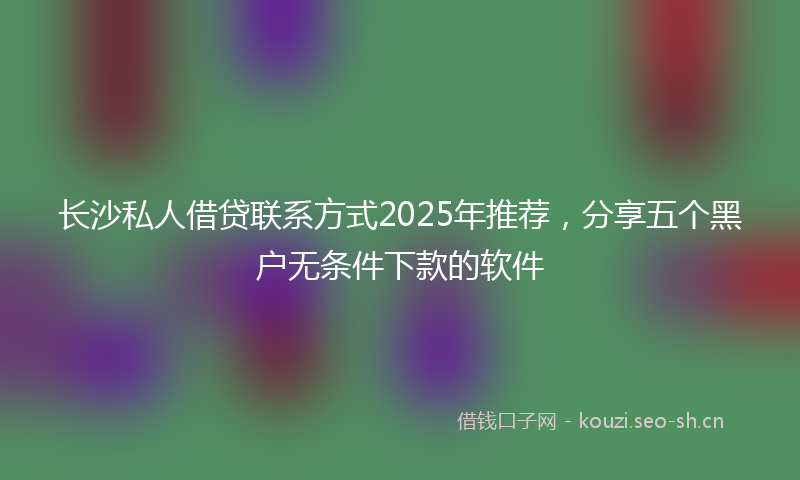 长沙私人借贷联系方式2025年推荐，分享五个黑户无条件下款的软件