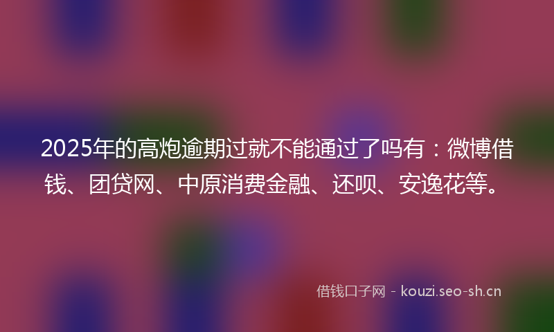 2025年的高炮逾期过就不能通过了吗有：微博借钱、团贷网、中原消费金融、还呗、安逸花等。