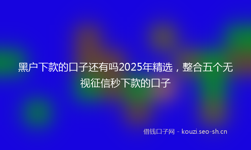 黑户下款的口子还有吗2025年精选，整合五个无视征信秒下款的口子