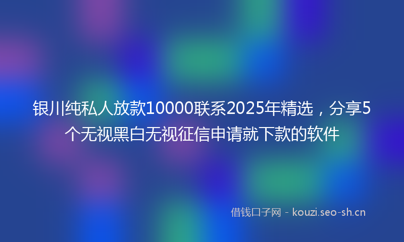 银川纯私人放款10000联系2025年精选,分享5个无视黑白无视征信申请就下款的软件