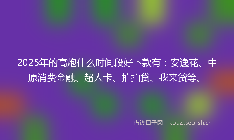 2025年的高炮什么时间段好下款有：安逸花、中原消费金融、超人卡、拍拍贷、我来贷等。