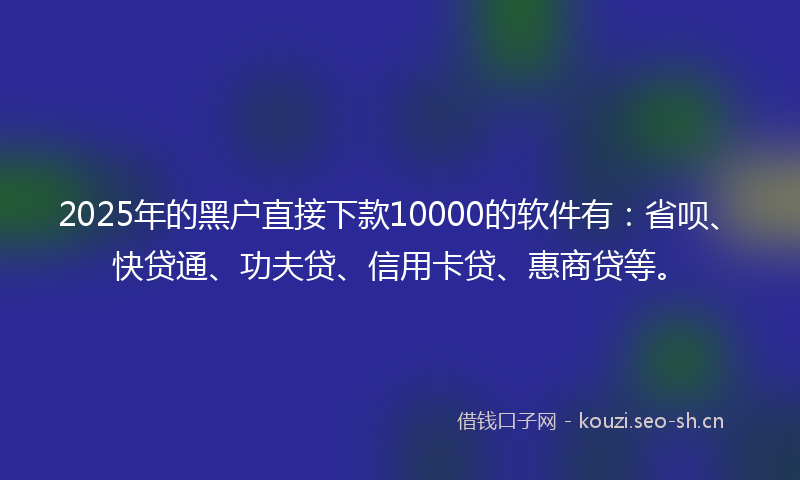 2025年的黑户直接下款10000的软件有：省呗、快贷通、功夫贷、信用卡贷、惠商贷等。