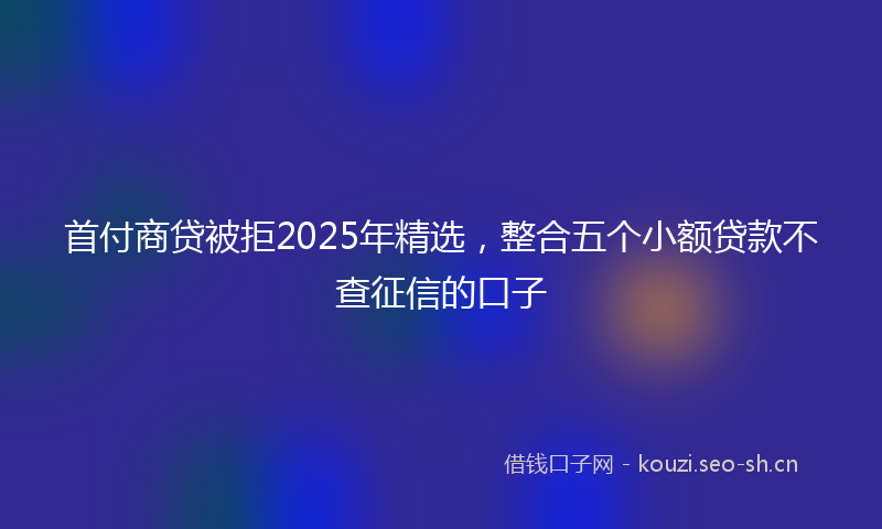 首付商贷被拒2025年精选，整合五个小额贷款不查征信的口子