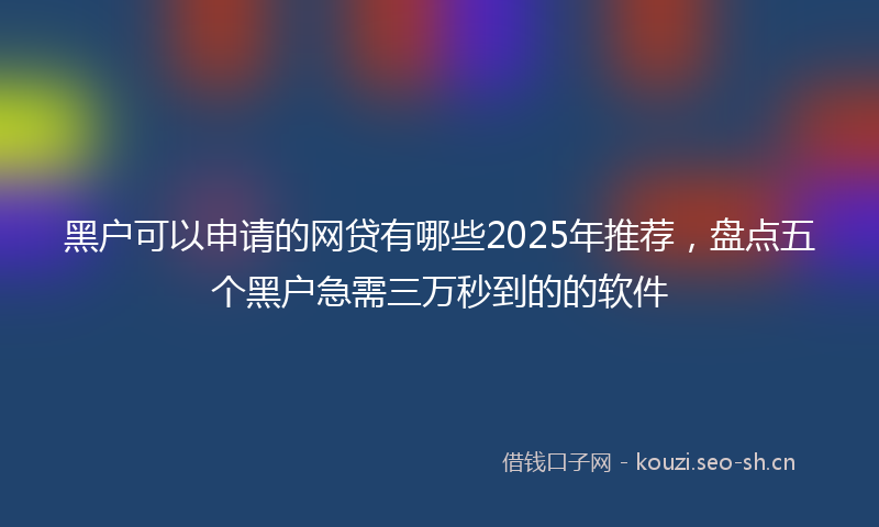 黑户可以申请的网贷有哪些2025年推荐,盘点五个黑户急需三万秒到的的软件