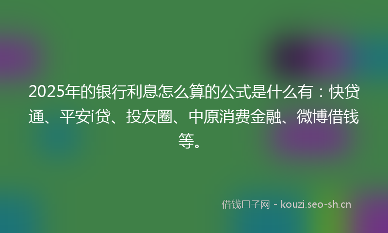 2025年的银行利息怎么算的公式是什么有：快贷通、平安i贷、投友圈、中原消费金融、微博借钱等。